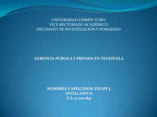 UNIVERSIDAD FERMÍN TORO
VICE-RECTORADO ACADÉMICO
DECANATO DE INVESTIGACIÓN Y POSGRADO

GERENCIA PÚBLICA Y PRIVADA EN VENEZUELA

NOMBRES Y APELLIDOS: FELIPE J.
ANTILLANO O.
C.I: 12.700.841

 