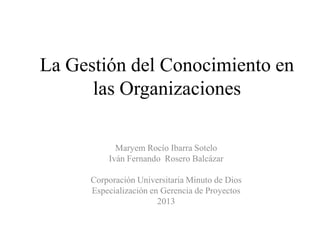 La Gestión del Conocimiento en
las Organizaciones
Maryem Rocío Ibarra Sotelo
Iván Fernando Rosero Balcázar

Corporación Universitaria Minuto de Dios
Especialización en Gerencia de Proyectos
2013

 