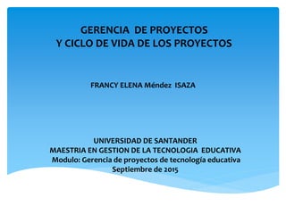 GERENCIA DE PROYECTOS
Y CICLO DE VIDA DE LOS PROYECTOS
FRANCY ELENA Méndez ISAZA
UNIVERSIDAD DE SANTANDER
MAESTRIA EN GESTION DE LA TECNOLOGIA EDUCATIVA
Modulo: Gerencia de proyectos de tecnología educativa
Septiembre de 2015
 