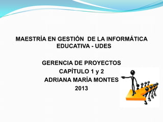 MAESTRÍA EN GESTIÓN DE LA INFORMÁTICA
EDUCATIVA - UDES
GERENCIA DE PROYECTOS
CAPÍTULO 1 y 2
ADRIANA MARÍA MONTES
2013
 