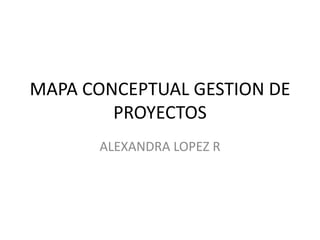 MAPA CONCEPTUAL GESTION DE
PROYECTOS
ALEXANDRA LOPEZ R
 