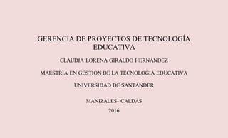 GERENCIA DE PROYECTOS DE TECNOLOGÍA
EDUCATIVA
CLAUDIA LORENA GIRALDO HERNÁNDEZ
MAESTRIA EN GESTION DE LA TECNOLOGÍA EDUCATIVA
UNIVERSIDAD DE SANTANDER
MANIZALES- CALDAS
2016