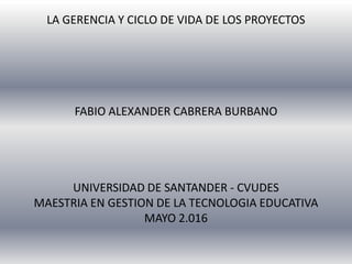 LA GERENCIA Y CICLO DE VIDA DE LOS PROYECTOS
FABIO ALEXANDER CABRERA BURBANO
UNIVERSIDAD DE SANTANDER - CVUDES
MAESTRIA EN GESTION DE LA TECNOLOGIA EDUCATIVA
MAYO 2.016
 