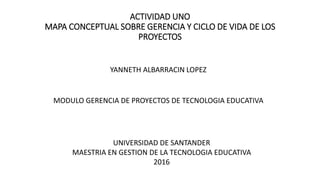 ACTIVIDAD UNO
MAPA CONCEPTUAL SOBRE GERENCIA Y CICLO DE VIDA DE LOS
PROYECTOS
YANNETH ALBARRACIN LOPEZ
MODULO GERENCIA DE PROYECTOS DE TECNOLOGIA EDUCATIVA
UNIVERSIDAD DE SANTANDER
MAESTRIA EN GESTION DE LA TECNOLOGIA EDUCATIVA
2016
 