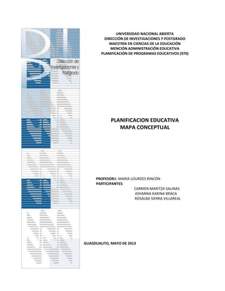 UNIVERSIDAD NACIONAL ABIERTA
DIRECCIÓN DE INVESTIGACIONES Y POSTGRADO
MAESTRÍA EN CIENCIAS DE LA EDUCACIÓN
MENCIÓN ADMINISTRACIÓN EDUCATIVA
PLANIFICACIÓN DE PROGRAMAS EDUCATIVOS (970)
PLANIFICACION EDUCATIVA
MAPA CONCEPTUAL
PROFESORA: MARIA LOURDES RINCÓN
PARTICIPANTES:
CARMEN MARITZA SALINAS
JOHANNA KARINA BRACA
ROSALBA SIERRA VILLAREAL
GUASDUALITO, MAYO DE 2013
 