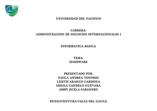 UNIVERSIDAD DEL PACIFICO
CARRERA:
ADMINISTRACION DE NEGOCIOS INTERNACIONALES I
INFORMATICA BASICA
TEMA:
HARDWARE
PRESENTADO POR:
PAOLA ANDREA TENORIO
LIZETH ARANGO CARDONA
SHEILA CANDELO GUEVARA
AMBY JICELA SABANERO
BUENAVENTURA-VALLE DEL CAUCA
 