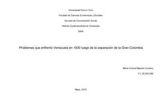 Universidad Fermín Toro.
Facultad de Ciencias Económicas y Sociales.
Escuela de Comunicación Social.
Historia Contemporánea de Venezuela.
SAIA.
Problemas que enfrentó Venezuela en 1830 luego de la separación de la Gran Colombia
María Victoria Maestre Cordero
C.I. 26.593.990
Mayo, 2016.
 