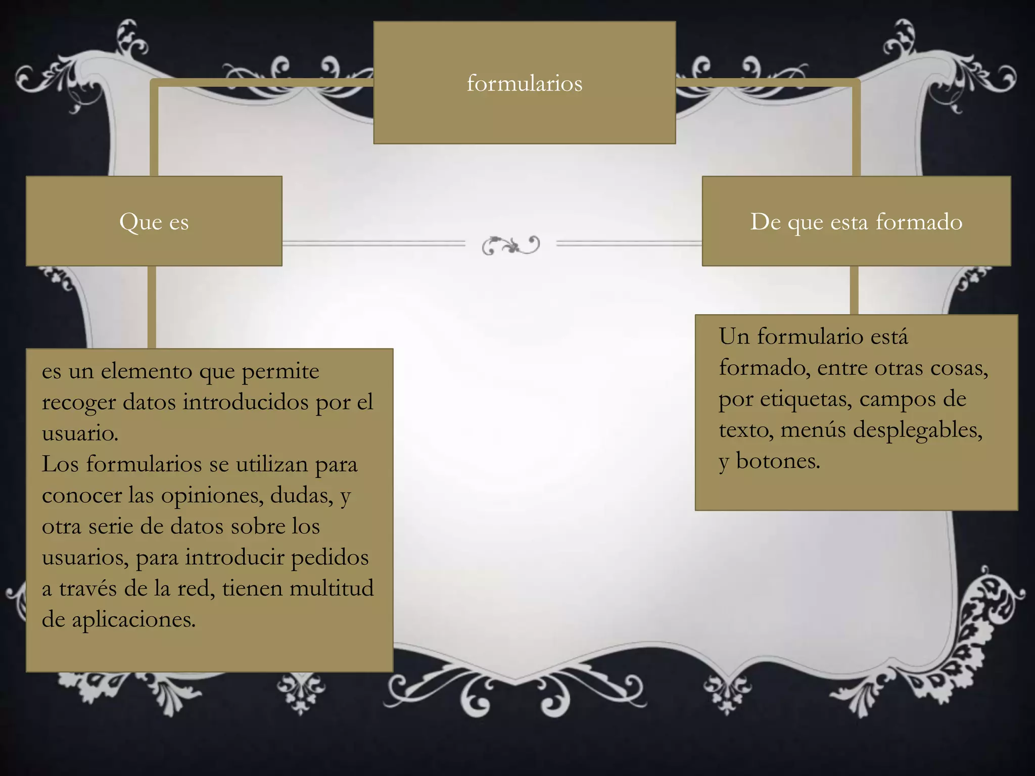 es un elemento que permite
recoger datos introducidos por el
usuario.
Los formularios se utilizan para
conocer las opiniones, dudas, y
otra serie de datos sobre los
usuarios, para introducir pedidos
a través de la red, tienen multitud
de aplicaciones.
Un formulario está
formado, entre otras cosas,
por etiquetas, campos de
texto, menús desplegables,
y botones.
Que es De que esta formado
formularios