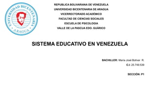BACHILLER: María José Bolívar R.
C.I: 25.749.539
SECCIÓN: P1
REPUBLICA BOLIVARIANA DE VENEZUELA
UNIVERSIDAD BICENTENARIA DE ARAGUA
VICERRECTORADO ACADÉMICO
FACULTAD DE CIENCIAS SOCIALES
ESCUELA DE PSICOLOGIA
VALLE DE LA PASCUA EDO. GUÁRICO
SISTEMA EDUCATIVO EN VENEZUELA
 