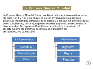 La Primera Guerra MundialLa Primera Guerra Mundial fue un conflicto bélico que tuvo cabida entre los años 1914 y 1918 en el que se vieron involucradas las grandes potencias industriales europeas de la época y a su vez, se extendió hacia otros continentes, por lo que generó muchas y graves consecuencias a nivel mundial. Incorporo a 60 millones de soldados y murieron 10En esta Guerra las distintas potencias se agruparon en dos bandos, los cuales son:La Triple AlianzaLa Triple EntenteInglaterraAlemaniaAustria-HungríaRusiaItaliaFrancia1