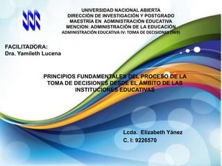 UNIVERSIDAD NACIONAL ABIERTA
DIRECCIÓN DE INVESTIGACIÓN Y POSTGRADO
MAESTRÍA EN ADMINISTRACIÓN EDUCATIVA
MENCION: ADMINISTRACIÓN DE LA EDUCACIÓN
ADMINISTRACIÓN EDUCATIVA IV: TOMA DE DECISIONES (969)

FACILITADORA:
Dra. Yamileth Lucena

PRINCIPIOS FUNDAMENTALES DEL PROCESO DE LA
TOMA DE DECISIONES DESDE EL ÁMBITO DE LAS
INSTITUCIONES EDUCATIVAS

Lcda. Elizabeth Yánez
C. I: 9226570

 