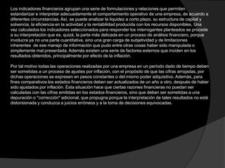 Los indicadores financieros agrupan una serie de formulaciones y relaciones que permiten
estandarizar e interpretar adecuadamente el comportamiento operativo de una empresa, de acuerdo a
diferentes circunstancias. Así, se puede analizar la liquidez a corto plazo, su estructura de capital y
solvencia, la eficiencia en la actividad y la rentabilidad producida con los recursos disponibles, Una
vez calculados los indicadores seleccionados para responder los interrogantes planteados se procede
a su interpretación que es, quizá, la parte más delicada en un proceso de análisis financiero, porque
involucra ya no una parte cuantitativa, sino una gran carga de subjetividad y de limitaciones
inherentes de ese manejo de información que pudo entre otras cosas haber sido manipulada o
simplemente mal presentada. Además existen una serie de factores externos que inciden en los
resultados obtenidos, principalmente por efecto de la inflación.
Por tal motivo todas las operaciones realizadas por una empresa en un período dado de tiempo deben
ser sometidas a un proceso de ajustes por inflación, con el propósito de que las cifras arrojadas, por
dichas operaciones se expresen en pesos constantes o del mismo poder adquisitivo. Además, para
fines comparativos los estados financieros deben ser actualizados de un año a otro, después de haber
sido ajustados por inflación. Esta situación hace que ciertas razones financieras no puedan ser
calculadas con las cifras emitidas en los estados financieros, sino que deban ser sometidas a una
depuración o "corrección" adicional, que propugna porque la interpretación de tales resultados no esté
distorsionada y conduzca a juicios erróneos y a la toma de decisiones equivocadas.

 