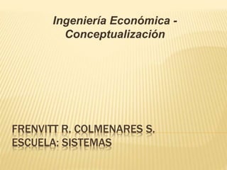 FRENVITT R. COLMENARES S.
ESCUELA: SISTEMAS
Ingeniería Económica -
Conceptualización
 