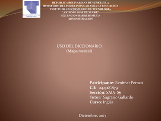 REPUBLICA BOLIVARIANA DE VENEZUELA
MINISTERIO DEL PODER POPULAR PARA LA EDUCACION
INSTITUTO UNIVERSITARIO DE TECNOLOGIA
“ANTONIO JOSE DE SUCRE”
EXTENCION BARQUISIMETO
ADMINISTRACION
USO DEL DICCIONARIO
(Mapa mental)
Participante: Renimar Perozo
C.I: 24.928.879
Sección: SAIA S6
Tutor: Sagrario Gallardo
Curso: Inglés
Diciembre, 2017
 