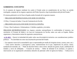 GOBIERNO. CONCEPTO
Es el conjunto de órganos mediante los cuales el Estado actúa en cumplimiento de sus fines; en sentido
restringido, conjunto de los órganos superiores del Poder Ejecutivo, bajo la presidencia del jefe del Estado.”
El sistema gubernativo en la Nueva España estaba formado de la siguiente manera:
ÓRGANOS METROPOLITANOS (CON SEDE EN ESPAÑA)
• El Rey • Consejo de Indias • Casa de Contratación de Sevilla
• Virrey • Real Audiencia • Gobernadores • Cabildos españoles y de indios
ÓRGANOS METROPOLITANOS Los órganos centrales metropolitanos lo conformaban el monarca, sus
secretarios, el Consejo de Indias y la Casa de Contratación de Sevilla, todos con sede en España. Dichos
organismos y funcionarios tenían las siguientes características:
Ejercía la titularidad del poder sobre una diversidad de territorios con consideraciones jurídico-
rtos derechos y prerrogativas como: mantenimiento de la paz, impartición de justicia, minas,
 