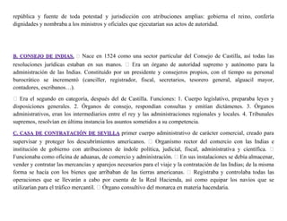 república y fuente de toda potestad y jurisdicción con atribuciones amplias: gobierna el reino, confería
dignidades y nombraba a los ministros y oficiales que ejecutarían sus actos de autoridad.
Nace en 1524 como una sector particular del Consejo de Castilla, así todas las
administración de las Indias. Constituido por un presidente y consejeros propios, con el tiempo su personal
burocrático se incrementó (canciller, registrador, fiscal, secretarios, tesorero general, alguacil mayor,
contadores, escribanos…).
disposiciones generales. 2. Órganos de consejo, respondían consultas y emitían dictámenes. 3. Órganos
administrativos, eran los intermediarios entre el rey y las administraciones regionales y locales. 4. Tribunales
supremos, resolvían en última instancia los asuntos sometidos a su competencia.
primer cuerpo administrativo de carácter comercial, creado para
institución de gobierno c
vender y contratar las mercancías y aparejos necesarios para el viaje y la contratación de las Indias; de la misma
operaciones que se llevarán a cabo por cuenta de la Real Hacienda, así como equipar los navíos que se
 