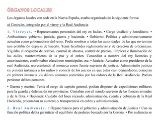 Los órganos locales con sede en la Nueva España, estaba organizado de la siguiente forma:
a) Centrales, integrado por el virrey y la Real Audiencia
• Representantes personales del rey en Indias. • Cargo vitalicio y hereditario. •
Atribuciones: gobierno, justicia, guerra y hacienda. • Gobierno: Política y administrativamente
actuaban como gobernadores del reino. Podía nombrar a todas las autoridades de las que no tuviera
una prohibición expresa de hacerlo. Tenía facultades reglamentarias y de creación de ordenanzas.
Vigilaba el despacho de correos, control de abastos, control de precios, limpieza e iluminación de
las calles, mantenimiento de la paz y el orden. Concedían a nombre del rey licencias y
autorizaciones, confirmaban elecciones municipales, etc. • Justicia: Actuaban como presidente de la
real Audiencia, representando al monarca como fuente suprema de justicia. Administraba justicia
en primera instancia a los indios y conocía de los juicios en que éstos eran demandados, conocían
en primera instancia los delitos comunes cometidos por los oidores de la Real Audiencia. Podían
perdonar delitos comunes.
• Guerra y marina: Tenía el cargo de capitán general, podían disponer de expediciones militares
para la guarda y defensa de sus provincias. Contaban con el mando supremo de las fuerzas armadas
y de la flota. • Hacienda: Cuidaba del buen recaudo, administración, cuenta y cobranza de la Real
Hacienda, procuraban su aumento y transparencia en cobro y administración.
• Órgano básico para el gobierno y administración de justicia • Con su
función política debía garantizar el equilibrio de poderes buscado por la Corona. • Por audiencia se
 