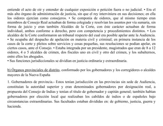 entiende el acto de oír y entender de cualquier exposición o petición fuera o no judicial. • Era el
más alto órgano de administración de justicia, sin que el rey interviniera en sus decisiones; en ella
los oidores ejercían como consejeros. • Se componía de oidores, que al mismo tiempo eran
miembros de Consejo Real actuaban de forma colegiada y resolvían los asuntos por vía sumaria, sin
forma de juicio y eran también Alcaldes de la Corte, con éste carácter actuaban de forma
individual, ambos conforme a derecho, pero con competencia y procedimientos distintos. • Los
alcaldes de la Corte conformaron un tribunal respecto del cual era posible apelar ante la Audiencia.
• Se ocupaba del despacho de apelación en materia civil y criminal; en primera instancia de los
casos de la corte y pleitos sobre servicios y cosas pequeñas, sus resoluciones se podían apelar, en
ciertos casos, ante el Consejo. • Estaba integrada por un presidente, magistrados que eran de 8 a 12
oidores, 4 o 5 alcaldes de crimen, dos fiscales uno en civil y otro del crimen, y los subalternos,
entre ellos los abogados.
• Sus funciones jurisdiccionales se dividían en justicia ordinaria y extraordinaria.
b) Órganos provinciales de distrito, conformado por los gobernadores y los corregidores o alcaldes
mayores de la Nueva España
1. Gobernadores de provincia.- Estos tenían jurisdicción en las provincias sin sede de Audiencia,
constituían la autoridad superior y eran denominados gobernadores por designación real, a
propuesta del Consejo de Indias y tenían el título de gobernador y capitán general; también habían
gobernadores por elección local que realizaban los cabildos de indios o de españoles bajo
circunstancias extraordinarias. Sus facultades estaban divididas en: de gobierno, justicia, guerra y
hacienda.
 