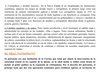 2. Corregidores y alcaldes mayores.- En la Nueva España al ser trasplantadas las instituciones
castellanas, aparecen los cargos de alcalde mayor y corregidores; la primera surge como una
institución de carácter estrictamente judicial y letrada. Los corregidores surgen en 1531 en
sustitución de los encomenderos carecían de título legítimo o sus beneficios se extinguían. Eran
nombrados directamente por el rey y posteriormente por los gobernadores y virreyes y duraban en
el encargo hasta 5 años. Las funciones de alcaldes y corregidores abarcaban desde el gobierno,
justicia, guerra y hacienda.
c) Cabildos españoles y de indios. Éstos tenían jurisdicción a nivel municipal; el cabildo regía y
administraba los consejos en las ciudades, villas o lugares. Éstos crearon ordenanzas, bandos y
normas para el uso de bienes comunales, ejercían control sobre las actividades gremiales, boticas,
higiene pública, aguas domésticas, mercados, administración de algunos impuestos, otorgamiento
de solares, controlaban la policía local y la milicia, reglamentaban las fiestas y todo lo relacionado
con la vida diaria de la comunidad, ya sea de indios o de españoles, respectivamente. La Corona o
los virreyes se reservaban el derecho de confirmar o reformar los acuerdos municipales como
requisito de validez
El patronato era una institución de la Corona que tenía por objeto la intervención de la
autoridad estatal en los asuntos de la iglesia; en la edad media se utilizó como forma de
incluir al poder político en la expansión de cristianismo. Por el derecho del patronato, el
príncipe tenía que dar una aportación económica para establecer iglesias en territorios de
 