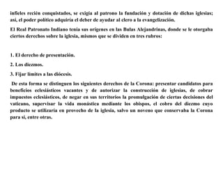 infieles recién conquistados, se exigía al patrono la fundación y dotación de dichas iglesias;
así, el poder político adquiría el deber de ayudar al clero a la evangelización.
El Real Patronato Indiano tenía sus orígenes en las Bulas Alejandrinas, donde se le otorgaba
ciertos derechos sobre la iglesia, mismos que se dividen en tres rubros:
1. El derecho de presentación.
2. Los diezmos.
3. Fijar límites a las diócesis.
De esta forma se distinguen los siguientes derechos de la Corona: presentar candidatos para
beneficios eclesiásticos vacantes y de autorizar la construcción de iglesias, de cobrar
impuestos eclesiásticos, de negar en sus territorios la promulgación de ciertas decisiones del
vaticano, supervisar la vida monástica mediante los obispos, el cobro del diezmo cuyo
producto se utilizaría en provecho de la iglesia, salvo un noveno que conservaba la Corona
para sí, entre otras.
 