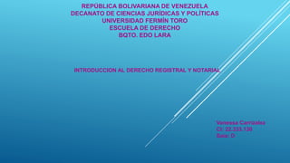 REPÚBLICA BOLIVARIANA DE VENEZUELA
DECANATO DE CIENCIAS JURÍDICAS Y POLÍTICAS
UNIVERSIDAD FERMÍN TORO
ESCUELA DE DERECHO
BQTO. EDO LARA
INTRODUCCION AL DERECHO REGISTRAL Y NOTARIAL
Vanessa Carrizalez
CI: 22.333.130
Saia: D
 