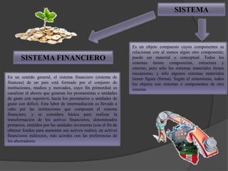 SISTEMA



                                                                 Es un objeto compuesto cuyos componentes se
                                                                 relacionan con al menos algún otro componente;
       SISTEMA FINANCIERO                                        puede ser material o conceptual. Todos los
                                                                 sistemas tienen composición, estructura y
                                                                 entorno, pero sólo los sistemas materiales tienen
                                                                 mecanismo, y sólo algunos sistemas materiales
En un sentido general, el sistema financiero (sistema de         tienen figura (forma). Según el sistemismo, todos
finanzas) de un país está formado por el conjunto de             los objetos son sistemas o componentes de otro
instituciones, medios y mercados, cuyo fin primordial es         sistema.
canalizar el ahorro que generan los prestamistas o unidades
de gasto con superávit, hacia los prestatarios o unidades de
gasto con déficit. Esta labor de intermediación es llevada a
cabo por las instituciones que componen el sistema
financiero, y se considera básica para realizar la
transformación de los activos financieros, denominados
primarios, emitidos por las unidades inversoras (con el fin de
obtener fondos para aumentar sus activos reales), en activos
financieros indirectos, más acordes con las preferencias de
los ahorradores.
 
