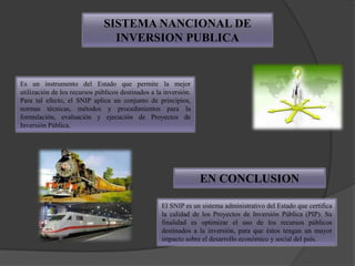 SISTEMA NANCIONAL DE
                                INVERSION PUBLICA


Es un instrumento del Estado que permite la mejor
utilización de los recursos públicos destinados a la inversión.
Para tal efecto, el SNIP aplica un conjunto de principios,
normas técnicas, métodos y procedimientos para la
formulación, evaluación y ejecución de Proyectos de
Inversión Pública.




                                                                  EN CONCLUSION

                                                    El SNIP es un sistema administrativo del Estado que certifica
                                                    la calidad de los Proyectos de Inversión Pública (PIP). Su
                                                    finalidad es optimizar el uso de los recursos públicos
                                                    destinados a la inversión, para que éstos tengan un mayor
                                                    impacto sobre el desarrollo económico y social del país.
 