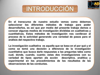 En el transcurso de nuestro estudio vemos como debemos
seleccionar los diferentes métodos de trabajo para poder
desarrollarlos, es así que por medio del presente trabajo damos a
conocer algunas medios de investigación divididas en cualitativas y
cuantitativas. Estos métodos de investigación nos conllevan al
proceso de la actividad generando una variedad de pasos para el
análisis del respectivo trabajo.
La investigación cualitativa es aquella que se basa en el por qué y el
como se tomó una decisión a diferencia de la investigación
cuantitativa que busca darle respuestas a las preguntas tales como
cual, donde, cuando, cuanto; estas dos investigaciones con su
variedad de tipos aportan ala acción descriptiva, analítica y
experimental en los procedimientos de los resultados de las
observaciones de las conductas.
 