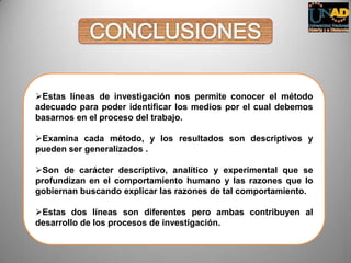 Estas líneas de investigación nos permite conocer el método
adecuado para poder identificar los medios por el cual debemos
basarnos en el proceso del trabajo.
Examina cada método, y los resultados son descriptivos y
pueden ser generalizados .
Son de carácter descriptivo, analítico y experimental que se
profundizan en el comportamiento humano y las razones que lo
gobiernan buscando explicar las razones de tal comportamiento.
Estas dos líneas son diferentes pero ambas contribuyen al
desarrollo de los procesos de investigación.
 