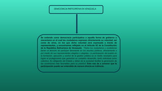Se entiende como democracia participativa a aquella forma de gobierno o
mecanismo en el cual los ciudadanos expresan directamente su voluntad, así
como de otros, en los que dicha voluntad será expresada a través de
representantes, y encontramos reflejado en el Artículo 62 de la Constitución
de la República Bolivariana de Venezuela “Todos los ciudadanos y ciudadanas
tienen el derecho de participar libremente en los asuntos públicos, directamente o
por medio de sus representantes elegidos o elegidas. La participación del pueblo en
la formación, ejecución y control de la gestión pública es el medio necesario para
lograr el protagonismo que garantice su completo desarrollo, tanto individual como
colectivo. Es obligación del Estado y deber de la sociedad facilitar la generación de
las condiciones más favorables para su práctica” Esto nos da a conocer que la
participación puede ser entendida de manera directa en indirecta.
DEMOCRACIA PARTICIPATIVA EN VENEZUELA
 