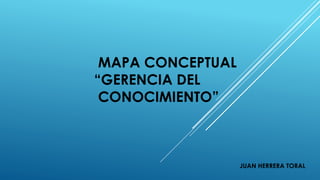 MAPA CONCEPTUAL
“GERENCIA DEL
CONOCIMIENTO”
JUAN HERRERA TORAL
 