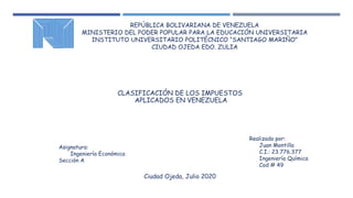 REPÚBLICA BOLIVARIANA DE VENEZUELA
MINISTERIO DEL PODER POPULAR PARA LA EDUCACIÓN UNIVERSITARIA
INSTITUTO UNIVERSITARIO POLITÉCNICO “SANTIAGO MARIÑO”
CIUDAD OJEDA EDO. ZULIA
CLASIFICACIÓN DE LOS IMPUESTOS
APLICADOS EN VENEZUELA
Realizado por:
Juan Montilla
C.I.: 23.776.377
Ingeniería Química
Cod # 49
Asignatura:
Ingeniería Económica
Sección A
Ciudad Ojeda, Julio 2020
 