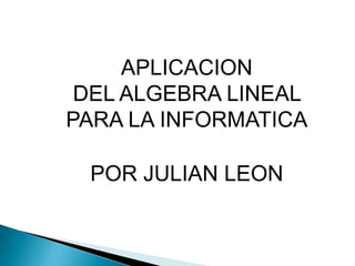 APLICACION
 DEL ALGEBRA LINEAL
PARA LA INFORMATICA

 POR JULIAN LEON
 