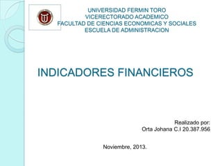 UNIVERSIDAD FERMIN TORO
VICERECTORADO ACADEMICO
FACULTAD DE CIENCIAS ECONOMICAS Y SOCIALES
ESCUELA DE ADMINISTRACION

INDICADORES FINANCIEROS

Realizado por:
Orta Johana C.I 20.387.956
Noviembre, 2013.

 