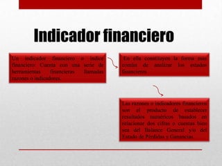 Indicador financiero
Un indicador financiero o índice
financiero: Cuenta con una serie de
herramientas financieras llamadas
razones o indicadores.
En ella constituyen la forma mas
común de analizar los estados
financieros
Las razones o indicadores financieros
son el producto de establecer
resultados numéricos basados en
relacionar dos cifras o cuentas bien
sea del Balance General y/o del
Estado de Pérdidas y Ganancias
 