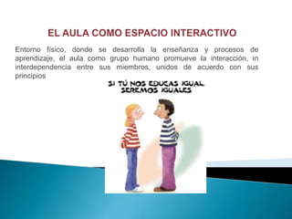 Entorno físico, donde se desarrolla la enseñanza y procesos de
aprendizaje, el aula como grupo humano promueve la interacción, in
interdependencia entre sus miembros, unidos de acuerdo con sus
principios
 
