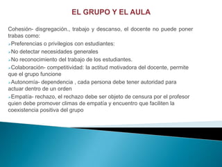 Cohesión- disgregación., trabajo y descanso, el docente no puede poner
trabas como:
Preferencias o privilegios con estudiantes:

No detectar necesidades generales

No reconocimiento del trabajo de los estudiantes.

Colaboración- competitividad: la actitud motivadora del docente, permite
que el grupo funcione
Autonomía- dependencia , cada persona debe tener autoridad para
actuar dentro de un orden
Empatía- rechazo, el rechazo debe ser objeto de censura por el profesor
quien debe promover climas de empatía y encuentro que faciliten la
coexistencia positiva del grupo
 