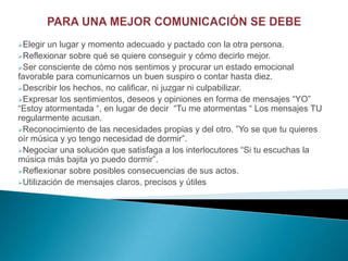 Elegir un lugar y momento adecuado y pactado con la otra persona.
Reflexionar sobre qué se quiere conseguir y cómo decirlo mejor.
Ser consciente de cómo nos sentimos y procurar un estado emocional
favorable para comunicarnos un buen suspiro o contar hasta diez.
Describir los hechos, no calificar, ni juzgar ni culpabilizar.
Expresar los sentimientos, deseos y opiniones en forma de mensajes “YO”
“Estoy atormentada “, en lugar de decir “Tu me atormentas “ Los mensajes TU
regularmente acusan.
Reconocimiento de las necesidades propias y del otro. ”Yo se que tu quieres
oír música y yo tengo necesidad de dormir”.
Negociar una solución que satisfaga a los interlocutores “Si tu escuchas la
música más bajita yo puedo dormir”.
Reflexionar sobre posibles consecuencias de sus actos.
Utilización de mensajes claros, precisos y útiles
 
