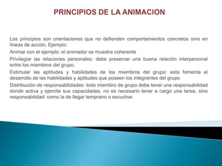 Los principios son orientaciones que no defienden comportamientos concretos sino en
líneas de acción, Ejemplo:
Animar con el ejemplo: el animador se muestra coherente
Privilegiar las relaciones personales: debe preservar una buena relación interpersonal
entre los miembros del grupo.
Estimular las aptitudes y habilidades de los miembros del grupo: esta fomenta el
desarrollo de las habilidades y aptitudes que poseen los integrantes del grupo
Distribución de responsabilidades: todo miembro de grupo debe tener una responsabilidad
donde activa y ejercita sus capacidades, no es necesario tener a cargo una tarea, sino
responsabilidad: como la de llegar temprano o escuchar.
 