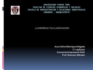 UNIVERSIDAD FERMIN TORO
     FACULTAD DE CIENCIAS ECONOMICAS Y SOCIALES
ESCUELA DE ADMINISTRACION Y RELACIONES INDUSTRIALES
               CABUDARE - BARQUISIMETO




      LA EMPRESA Y SU CLASIFICACION




                       Aura Celina Manrique Delgado
                                        C.I. 9463057
                         Economía Empresarial SAIA
                              Prof. Rosmary Méndez
 