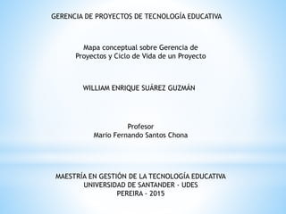 GERENCIA DE PROYECTOS DE TECNOLOGÍA EDUCATIVA
WILLIAM ENRIQUE SUÁREZ GUZMÁN
Profesor
Mario Fernando Santos Chona
MAESTRÍA EN GESTIÓN DE LA TECNOLOGÍA EDUCATIVA
UNIVERSIDAD DE SANTANDER - UDES
PEREIRA - 2015
Mapa conceptual sobre Gerencia de
Proyectos y Ciclo de Vida de un Proyecto
 