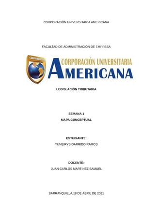CORPORACIÓN UNIVERSITARIA AMERICANA
FACULTAD DE ADMINISTRACIÓN DE EMPRESA
LEGISLACIÓN TRIBUTARIA
SEMANA 1
MAPA CONCEPTUAL
ESTUDIANTE:
YUNEIRYS GARRIDO RAMOS
DOCENTE:
JUAN CARLOS MARTINEZ SAMUEL
BARRANQUILLA,18 DE ABRIL DE 2021
 