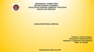 UNIVERSIDAD “FERMÍN TORO”
VICE-RECTORADO ACADÉMICO
FACULTAD DE CIENCIAS JURÍDICAS Y POLÍTICAS
ESCUELA DE DERECHO
LEGISLACIÓN PENAL ESPECIAL
Profesora: Cristina Virgüez
Participante: Gabriela Ramírez
Asignatura: Legislación Penal Especial
SAIA: “B” 2014/B
Barquisimeto, Marzo de 2015
 