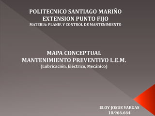 POLITECNICO SANTIAGO MARIÑO
EXTENSION PUNTO FIJO
MATERIA: PLANIF. Y CONTROL DE MANTENIMIENTO
MAPA CONCEPTUAL
MANTENIMIENTO PREVENTIVO L.E.M.
(Lubricación, Eléctrico, Mecánico)
ELOY JOSUE VARGAS
10.966.664
 