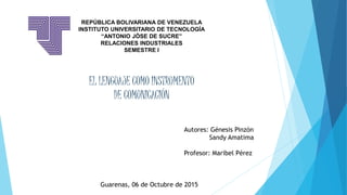 REPÚBLICA BOLIVARIANA DE VENEZUELA
INSTITUTO UNIVERSITARIO DE TECNOLOGÍA
“ANTONIO JÓSE DE SUCRE”
RELACIONES INDUSTRIALES
SEMESTRE I
Autores: Génesis Pinzón
Sandy Amatima
Profesor: Maribel Pérez
Guarenas, 06 de Octubre de 2015
EL LENGUAJE COMO INSTRUMENTO
DE COMUNICACIÓN
 