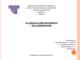  REPÚVLICA BOLIVARIANA DE VENEZUELA
 INSTITUTO UNIVERSITARIO DE TECNOLOGÍA
 ANTONIO JOSÉ DE SUCRE
 SEMESTRE I
 UNIDAD I
 EL LENGUAJE COMO INSTRUMENTO
 DE LA COMUNICACIÓN
 INTEGRANTES:
 IRLANDA RIVERO C.I.18.383.976
 JOHANNA CARDONA C.I.
 HECTOR VIANA C.I. 16.
 PROFESORA:
 GUARENAS, 10 DE MAYO DEE 2014
 
