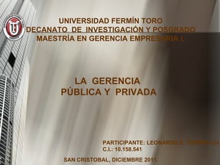 UNIVERSIDAD FERMÍN TORO DECANATO  DE  INVESTIGACIÓN Y POSGRADO MAESTRÍA EN GERENCIA EMPRESARIA L LA  GERENCIA  PÚBLICA Y  PRIVADA PARTICIPANTE: LEONARDO E. TORRES CH. C.I.: 10.158.541 SAN CRISTOBAL, DICIEMBRE 2011. 