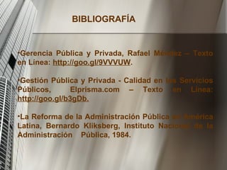 BIBLIOGRAFÍA Gerencia Pública y Privada, Rafael Méndez – Texto en Línea:  http://goo.gI/9VVVUW . Gestión Pública y Privada - Calidad en los Servicios Públicos,  Elprisma.com – Texto en Línea:  http://goo.gI/b3gDb. La Reforma de la Administración Pública en América Latina, Bernardo Kliksberg, Instituto Nacional de la Administración  Pública, 1984. 