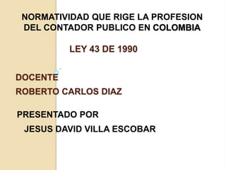 LEY 43 DE 1990
PRESENTADO POR
JESUS DAVID VILLA ESCOBAR
NORMATIVIDAD QUE RIGE LA PROFESION
DEL CONTADOR PUBLICO EN COLOMBIA
DOCENTE
ROBERTO CARLOS DIAZ
 
