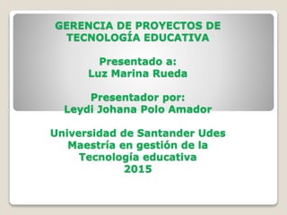 GERENCIA DE PROYECTOS DE
TECNOLOGÍA EDUCATIVA
Presentado a:
Luz Marina Rueda
Presentador por:
Leydi Johana Polo Amador
Universidad de Santander Udes
Maestría en gestión de la
Tecnología educativa
2015
 